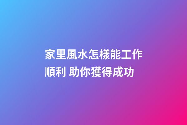 家里風水怎樣能工作順利 助你獲得成功